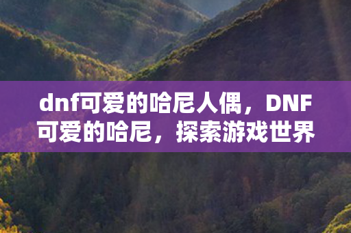 dnf可爱的哈尼人偶,DNF可爱的哈尼,探索游戏世界的奇妙之旅 dnf可爱的哈尼人偶,DNF可爱的哈尼,探索游戏世界的奇妙之旅