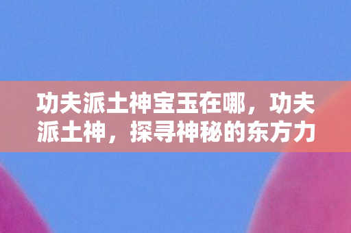 功夫派土神宝玉在哪,功夫派土神,探寻神秘的东方力量 功夫派土神宝玉在哪,功夫派土神,探寻神秘的东方力量
