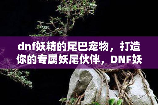 dnf妖精的尾巴宠物,打造你的专属妖尾伙伴,DNF妖的尾巴宠物全解析 dnf妖精的尾巴宠物,打造你的专属妖尾伙伴,DNF妖的尾巴宠物全解析