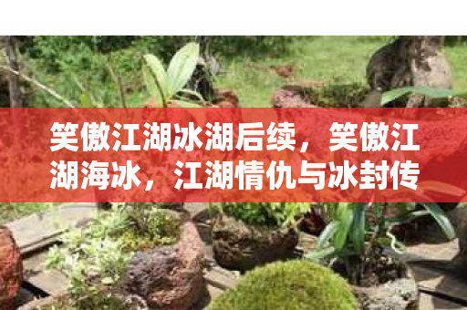 笑傲江湖冰湖后续,笑傲江湖海冰,江湖情仇与冰封传奇 笑傲江湖冰湖后续,笑傲江湖海冰,江湖情仇与冰封传奇