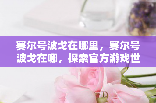赛尔号波戈在哪里,赛尔号波戈在哪,探索官方游戏世界的神秘角落 赛尔号波戈在哪里,赛尔号波戈在哪,探索官方游戏世界的神秘角落