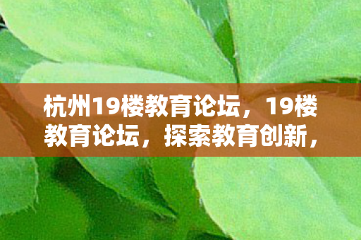 杭州19楼教育论坛,19楼教育论坛,探索教育创新,共筑未来学习生态 杭州19楼教育论坛,19楼教育论坛,探索教育创新,共筑未来学习生态