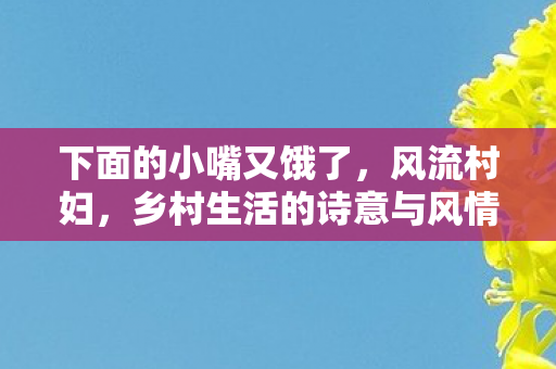 下面的小嘴又饿了,风流村妇,乡村生活的诗意与风情 下面的小嘴又饿了,风流村妇,乡村生活的诗意与风情