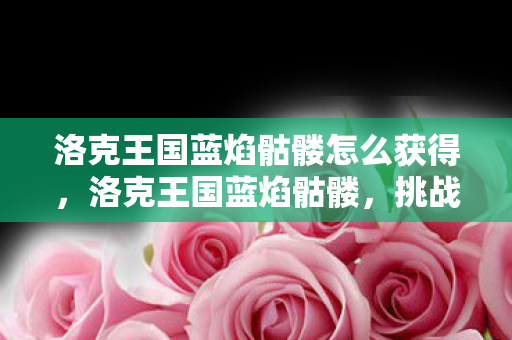 洛克王国蓝焰骷髅怎么获得,洛克王国蓝焰骷髅,挑战与探索的奇幻之旅 洛克王国蓝焰骷髅怎么获得,洛克王国蓝焰骷髅,挑战与探索的奇幻之旅