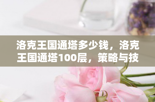 洛克王国通塔多少钱,洛克王国通塔100层,策略与技巧的深度解析 洛克王国通塔多少钱,洛克王国通塔100层,策略与技巧的深度解析