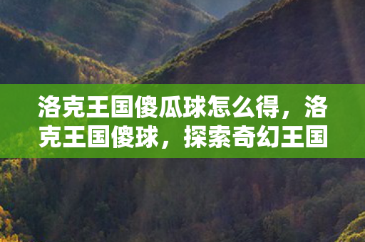洛克王国傻瓜球怎么得,洛克王国傻球,探索奇幻王国的奇妙冒险 洛克王国傻瓜球怎么得,洛克王国傻球,探索奇幻王国的奇妙冒险