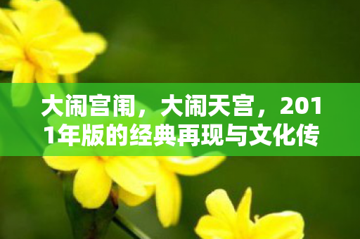 大闹宫闱,大闹天宫,2011年版的经典再现与文化传承 大闹宫闱,大闹天宫,2011年版的经典再现与文化传承