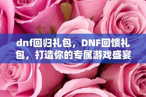 dnf回归礼包，DNF回馈礼包，打造你的专属游戏盛宴