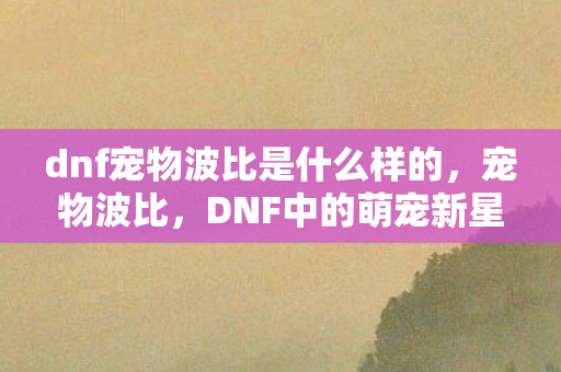 dnf宠物波比是什么样的,宠物波比,DNF中的萌宠新星 dnf宠物波比是什么样的,宠物波比,DNF中的萌宠新星