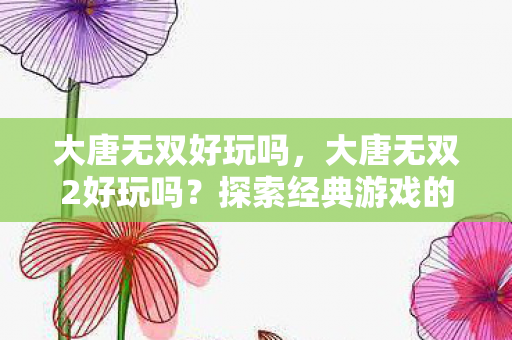 大唐无双好玩吗，大唐无双2好玩吗？探索经典游戏的魅力