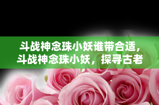 斗战神念珠小妖谁带合适,斗战神念珠小妖,探寻古老传说中的神秘力量 斗战神念珠小妖谁带合适,斗战神念珠小妖,探寻古老传说中的神秘力量