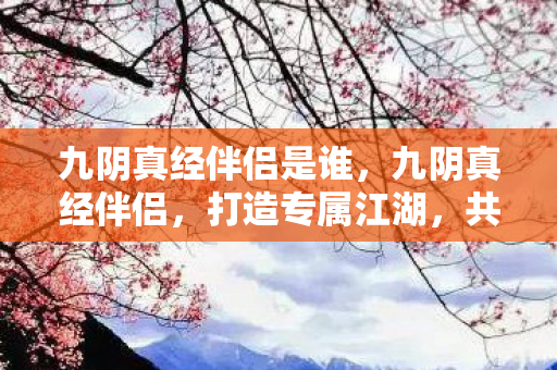 九阴真经伴侣是谁,九阴真经伴侣,打造专属江湖,共赴武侠盛宴 九阴真经伴侣是谁,九阴真经伴侣,打造专属江湖,共赴武侠盛宴