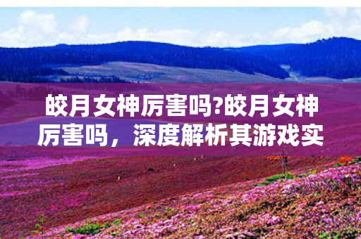 皎月女神厉害吗?皎月女神厉害吗,深度解析其游戏实力与魅力 皎月女神厉害吗?皎月女神厉害吗,深度解析其游戏实力与魅力