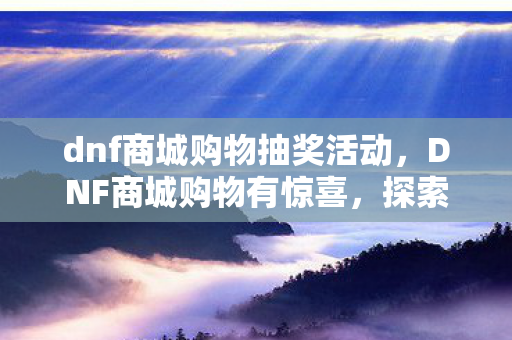 dnf商城购物抽奖活动,DNF商城购物有惊喜,探索游戏内购的无限可能 dnf商城购物抽奖活动,DNF商城购物有惊喜,探索游戏内购的无限可能