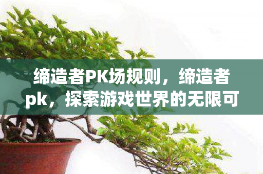 缔造者PK场规则,缔造者pk,探索游戏世界的无限可能 缔造者PK场规则,缔造者pk,探索游戏世界的无限可能