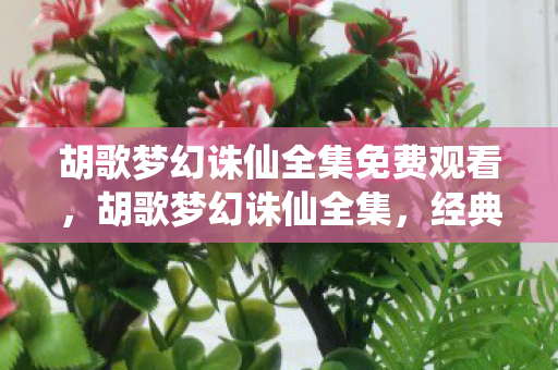 胡歌梦幻诛仙全集免费观看,胡歌梦幻诛仙全集,经典再现,情怀与创新的碰撞 胡歌梦幻诛仙全集免费观看,胡歌梦幻诛仙全集,经典再现,情怀与创新的碰撞