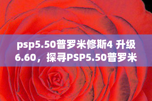 psp5.50普罗米修斯4 升级6.60，探寻PSP5.50普罗米修斯4，游戏新体验的深度剖析