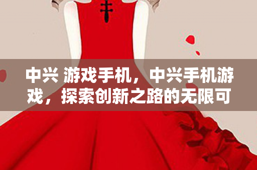 中兴 游戏手机，中兴手机游戏，探索创新之路的无限可能