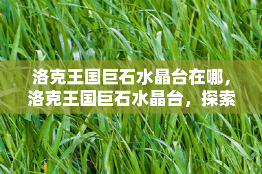 洛克王国巨石水晶台在哪,洛克王国巨石水晶台,探索神秘遗迹的奇幻之旅 洛克王国巨石水晶台在哪,洛克王国巨石水晶台,探索神秘遗迹的奇幻之旅