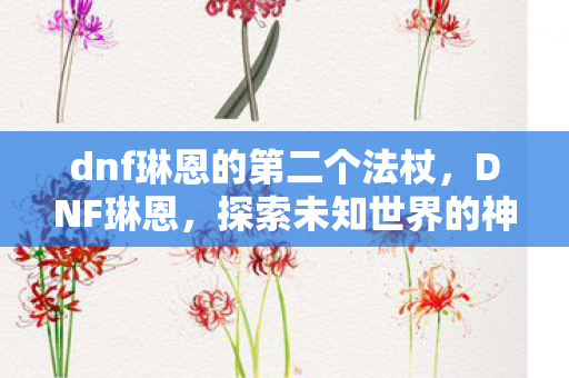 dnf琳恩的第二个法杖,DNF琳恩,探索未知世界的神秘之旅 dnf琳恩的第二个法杖,DNF琳恩,探索未知世界的神秘之旅