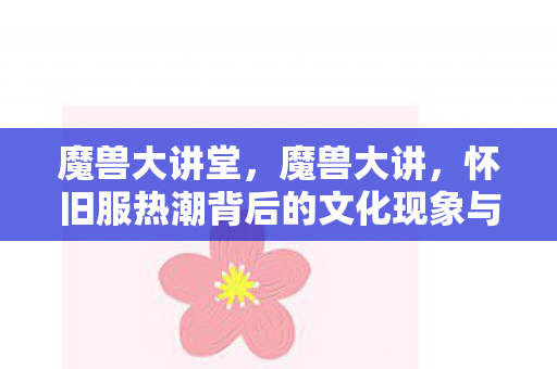 魔兽大讲堂,魔兽大讲,怀旧服热潮背后的文化现象与玩家情怀 魔兽大讲堂,魔兽大讲,怀旧服热潮背后的文化现象与玩家情怀