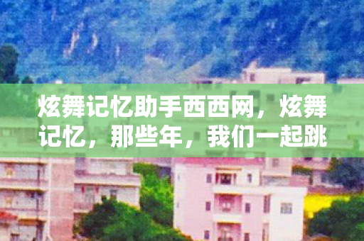 炫舞记忆助手西西网,炫舞记忆,那些年,我们一起跳过的舞蹈 炫舞记忆助手西西网,炫舞记忆,那些年,我们一起跳过的舞蹈