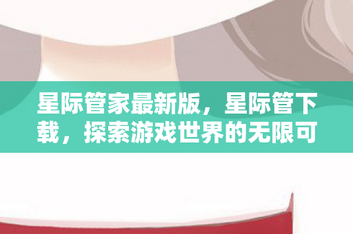 星际管家最新版,星际管下载,探索游戏世界的无限可能 星际管家最新版,星际管下载,探索游戏世界的无限可能