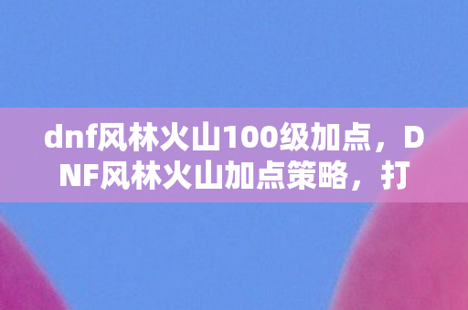 dnf风林火山100级加点，DNF风林火山加点策略，打造高效战斗输出