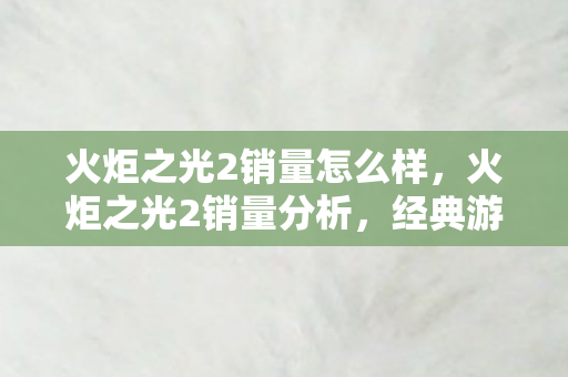 火炬之光2销量怎么样，火炬之光2销量分析，经典游戏的挑战与机遇