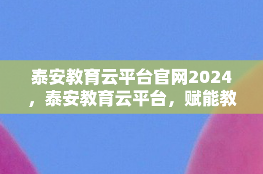 泰安教育云平台官网2024，泰安教育云平台，赋能教育，引领未来