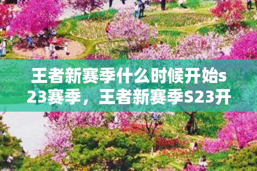 王者新赛季什么时候开始s23赛季,王者新赛季S23开启时间揭秘,全新赛季,全新挑战 王者新赛季什么时候开始s23赛季,王者新赛季S23开启时间揭秘,全新赛季,全新挑战