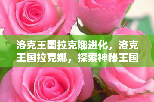 洛克王国拉克娜进化，洛克王国拉克娜，探索神秘王国的奇幻之旅