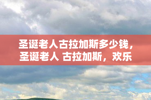 圣诞老人古拉加斯多少钱,圣诞老人 古拉加斯,欢乐与奇迹的化身 圣诞老人古拉加斯多少钱,圣诞老人 古拉加斯,欢乐与奇迹的化身