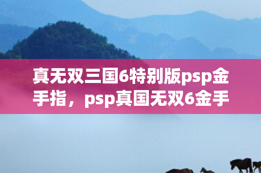 真无双三国6特别版psp金手指,psp真国无双6金手指,解锁游戏新境界的利器 真无双三国6特别版psp金手指,psp真国无双6金手指,解锁游戏新境界的利器