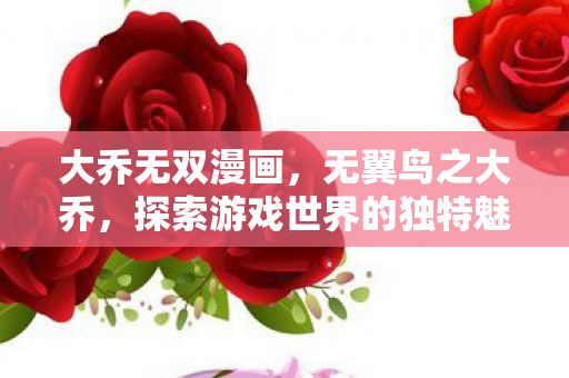 大乔无双漫画,无翼鸟之大乔,探索游戏世界的独特魅力 大乔无双漫画,无翼鸟之大乔,探索游戏世界的独特魅力