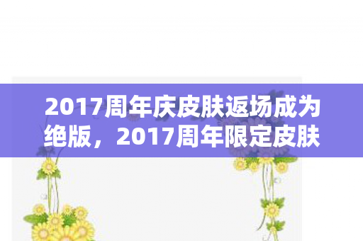 2017周年庆皮肤返场成为绝版，2017周年限定皮肤，珍贵回忆与独特魅力的展现