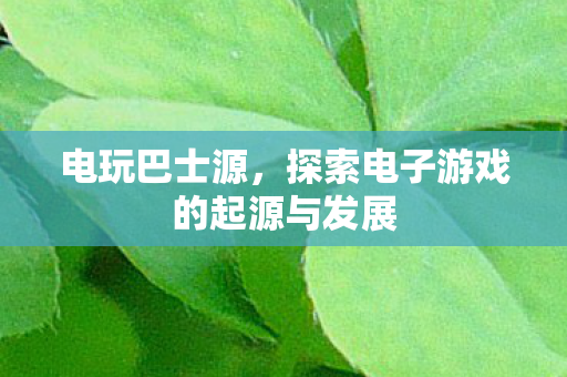 电玩巴士源，探索电子游戏的起源与发展