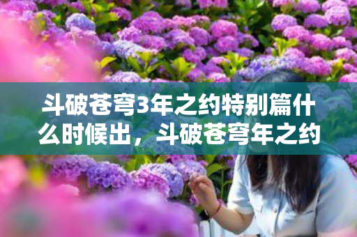 斗破苍穹3年之约特别篇什么时候出,斗破苍穹年之约特别篇什么时候出? 斗破苍穹3年之约特别篇什么时候出,斗破苍穹年之约特别篇什么时候出?