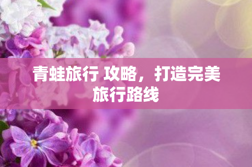 青蛙旅行 攻略,打造完美旅行路线 青蛙旅行 攻略,打造完美旅行路线