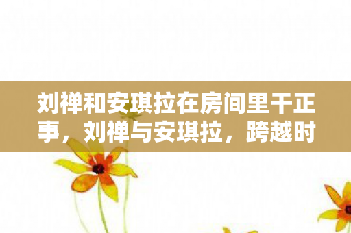 刘禅和安琪拉在房间里干正事，刘禅与安琪拉，跨越时空的奇妙相遇