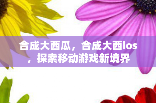 合成大西瓜，合成大西ios，探索移动游戏新境界