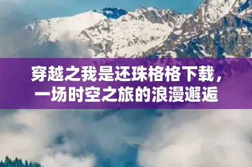穿越之我是还珠格格下载,一场时空之旅的浪漫邂逅 穿越之我是还珠格格下载,一场时空之旅的浪漫邂逅