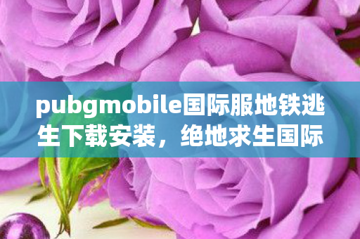 pubgmobile国际服地铁逃生下载安装,绝地求生国际服地铁逃生下载指南 pubgmobile国际服地铁逃生下载安装,绝地求生国际服地铁逃生下载指南