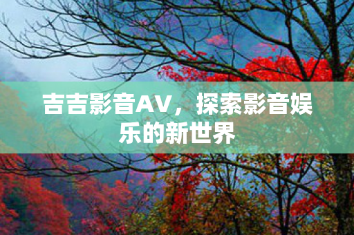 吉吉影音AV，探索影音娱乐的新世界