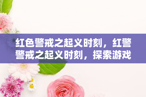 红色警戒之起义时刻,红警警戒之起义时刻,探索游戏世界的变革与未来 红色警戒之起义时刻,红警警戒之起义时刻,探索游戏世界的变革与未来