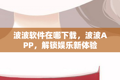 波波软件在哪下载,波波APP,解锁娱乐新体验 波波软件在哪下载,波波APP,解锁娱乐新体验