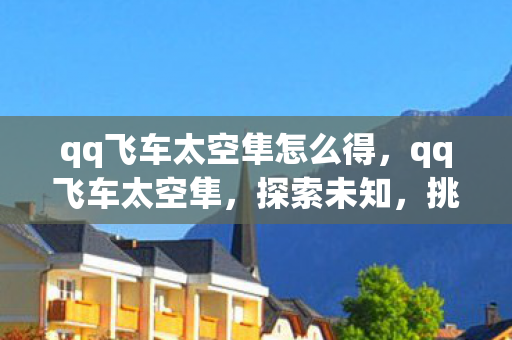 qq飞车太空隼怎么得,qq飞车太空隼,探索未知,挑战极限的太空竞速之旅 qq飞车太空隼怎么得,qq飞车太空隼,探索未知,挑战极限的太空竞速之旅