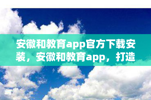 安徽和教育app官方下载安装,安徽和教育app,打造智慧教育新生态 安徽和教育app官方下载安装,安徽和教育app,打造智慧教育新生态