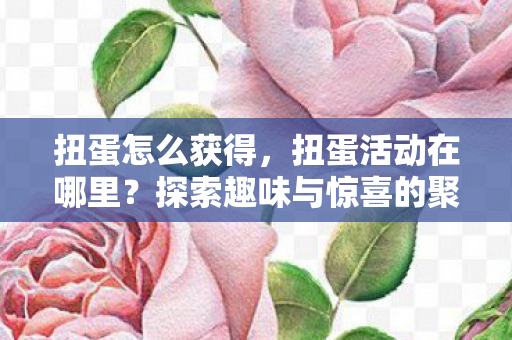 扭蛋怎么获得,扭蛋活动在哪里?探索趣味与惊喜的聚集地 扭蛋怎么获得,扭蛋活动在哪里?探索趣味与惊喜的聚集地