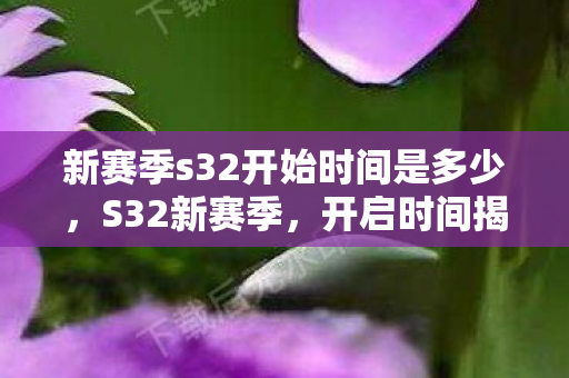 新赛季s32开始时间是多少,S32新赛季,开启时间揭晓,全新挑战等你来战 新赛季s32开始时间是多少,S32新赛季,开启时间揭晓,全新挑战等你来战